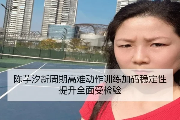 陈芋汐新周期高难动作训练加码稳定性提升全面受检验